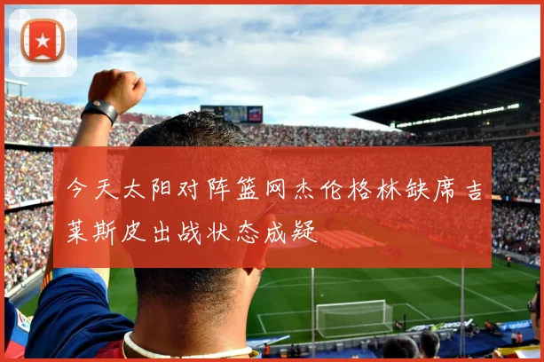 今天太阳对阵篮网杰伦格林缺席吉莱斯皮出战状态成疑