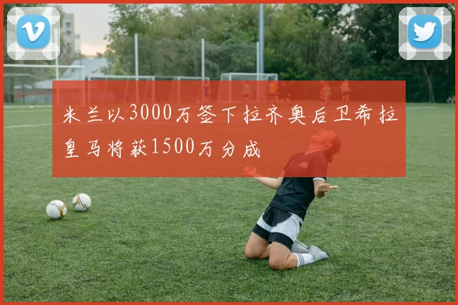 米兰以3000万签下拉齐奥后卫希拉皇马将获1500万分成