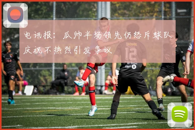电讯报：瓜帅半场领先仍怒斥球队庆祝不热烈引发争议