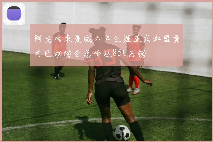 阿克结束曼城六年生涯正式加盟费内巴切转会总价达850万镑