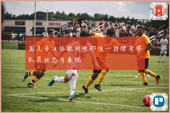 国足专注体能训练邵佳一持续考察队员状态与表现