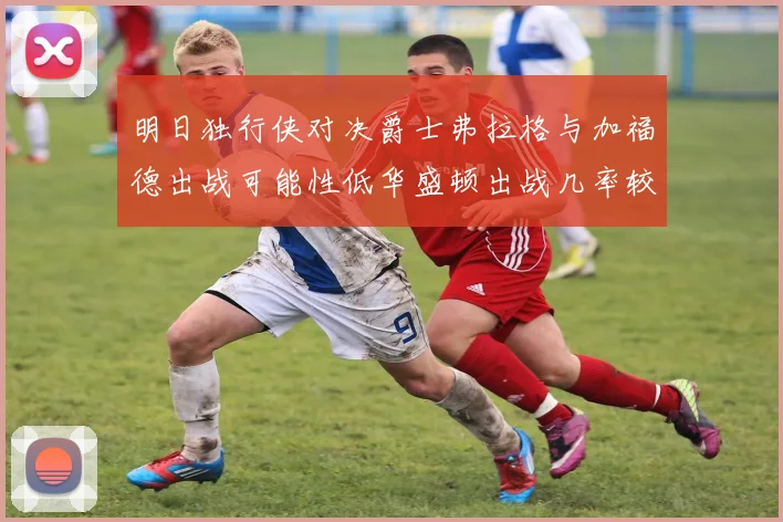 明日独行侠对决爵士弗拉格与加福德出战可能性低华盛顿出战几率较高