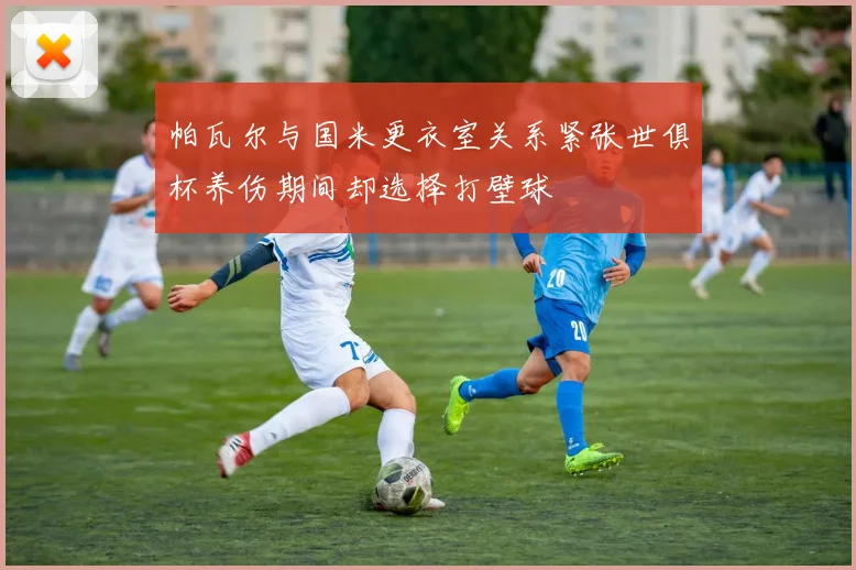 帕瓦尔与国米更衣室关系紧张世俱杯养伤期间却选择打壁球