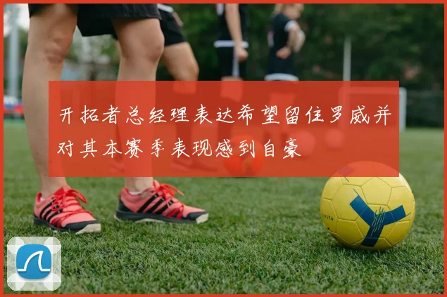 开拓者总经理表达希望留住罗威并对其本赛季表现感到自豪