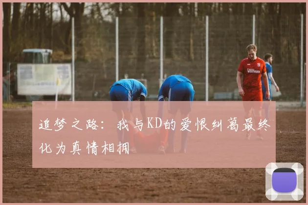 追梦之路：我与KD的爱恨纠葛最终化为真情相拥