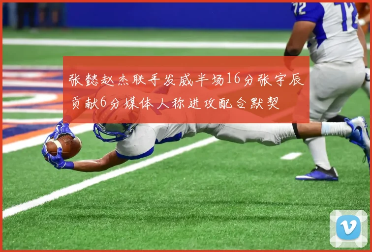 张懿赵杰联手发威半场16分张宇辰贡献6分媒体人称进攻配合默契