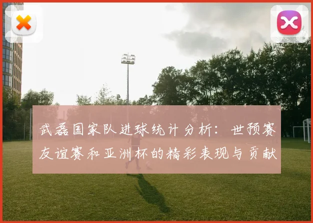 武磊国家队进球统计分析：世预赛友谊赛和亚洲杯的精彩表现与贡献