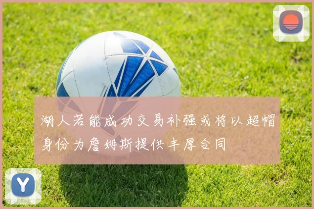 湖人若能成功交易补强或将以超帽身份为詹姆斯提供丰厚合同