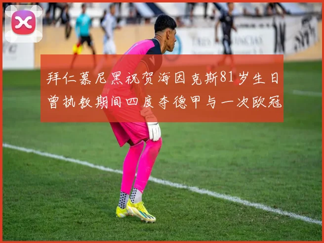 拜仁慕尼黑祝贺海因克斯81岁生日曾执教期间四度夺德甲与一次欧冠荣耀