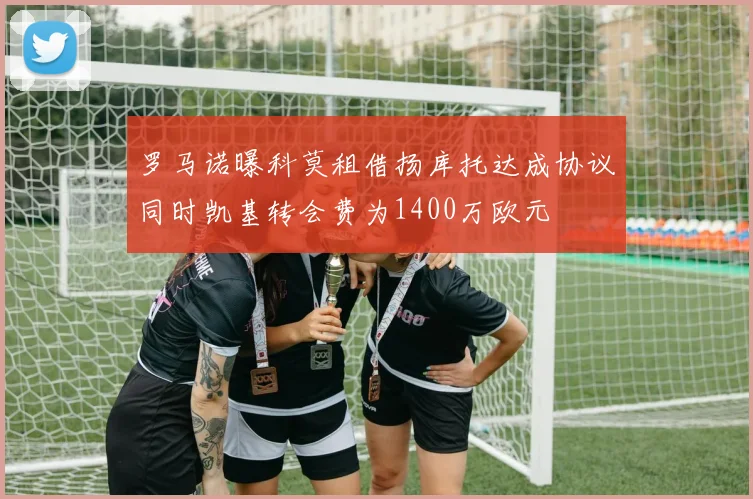 罗马诺曝科莫租借扬库托达成协议同时凯基转会费为1400万欧元