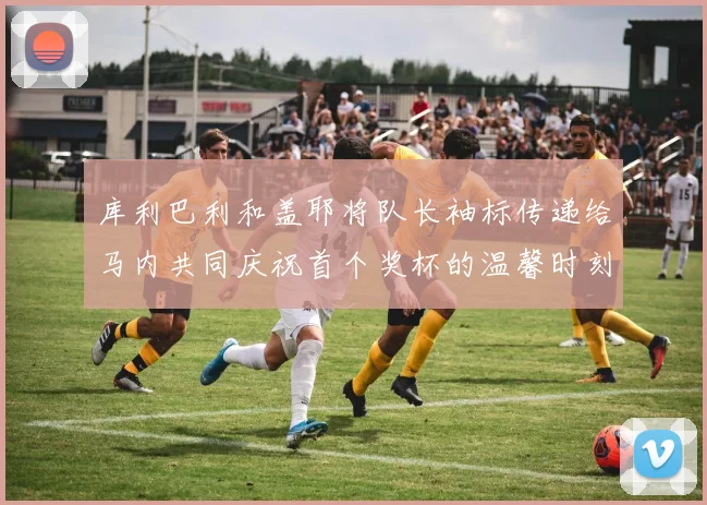 库利巴利和盖耶将队长袖标传递给马内共同庆祝首个奖杯的温馨时刻