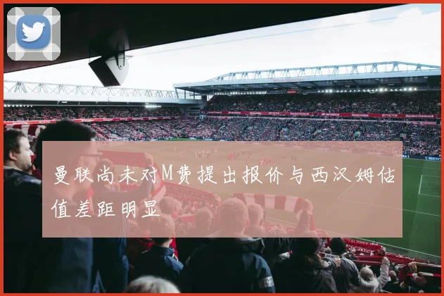 曼联尚未对M费提出报价与西汉姆估值差距明显