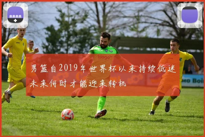 男篮自2019年世界杯以来持续低迷未来何时才能迎来转机