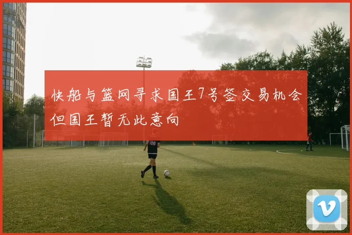 快船与篮网寻求国王7号签交易机会但国王暂无此意向