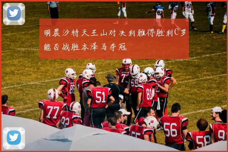 明晨沙特天王山对决利雅得胜利C罗能否战胜本泽马夺冠