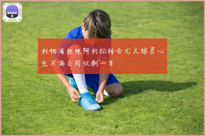 利物浦拒绝阿利松转会尤文球员心生不满合同仅剩一年