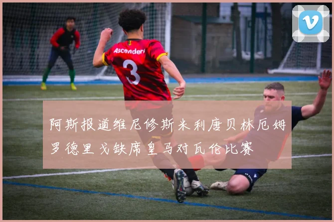 阿斯报道维尼修斯米利唐贝林厄姆罗德里戈缺席皇马对瓦伦比赛