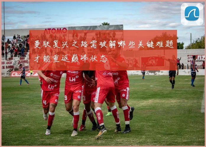 曼联复兴之路需破解哪些关键难题才能重返巅峰状态