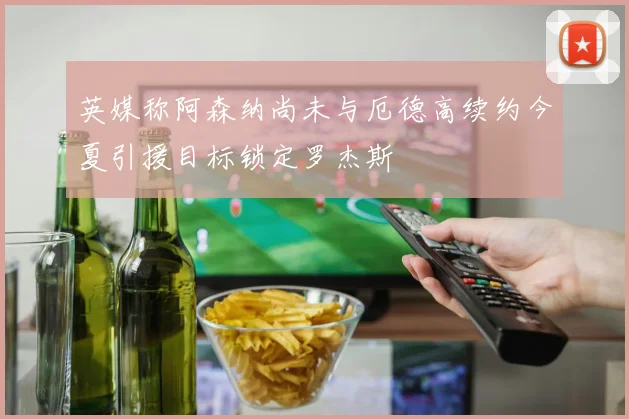 英媒称阿森纳尚未与厄德高续约今夏引援目标锁定罗杰斯
